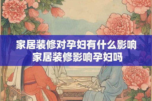 家居装修对孕妇有什么影响 家居装修影响孕妇吗