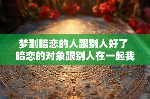 梦到暗恋的人跟别人好了 暗恋的对象跟别人在一起我该怎么办 梦到暗恋的人跟别人好了 暗恋的对象跟别人在一起我该怎么办