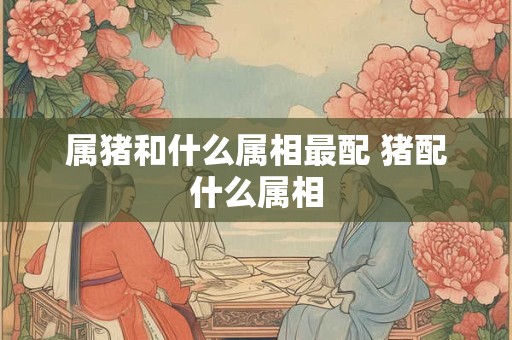 属猪和什么属相最配 猪配什么属相