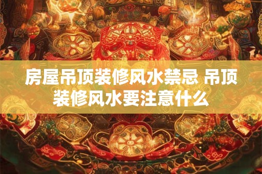 房屋吊顶装修风水禁忌 吊顶装修风水要注意什么