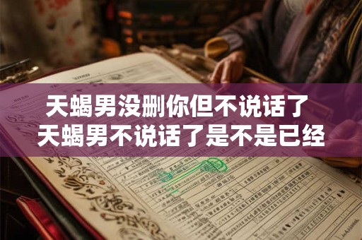天蝎男没删你但不说话了 天蝎男不说话了是不是已经删了我