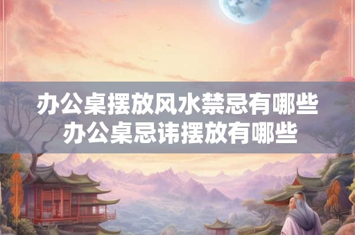 办公桌摆放风水禁忌有哪些 办公桌忌讳摆放有哪些 办公桌摆放风水禁忌有哪些 办公桌忌讳摆放有哪些