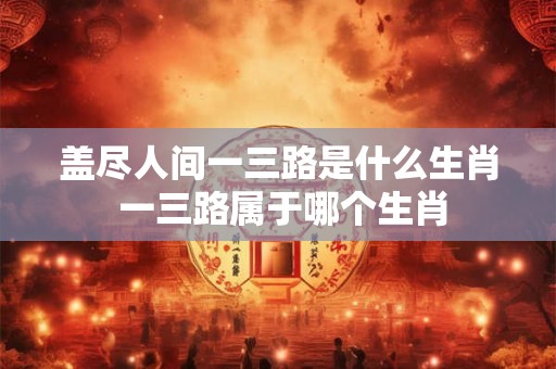 盖尽人间一三路是什么生肖 一三路属于哪个生肖 盖尽人间一三路是什么生肖 一三路属于哪个生肖