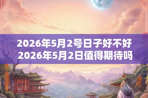 2026年5月2号日子好不好 2026年5月2日值得期待吗