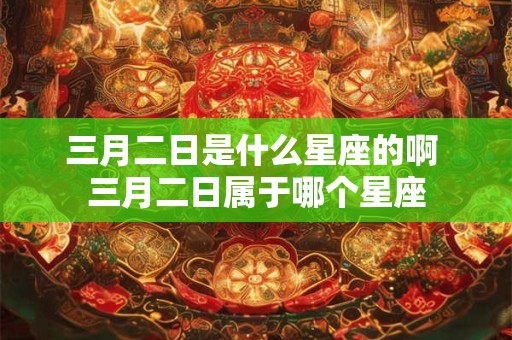三月二日是什么星座的啊 三月二日属于哪个星座 三月二日是什么星座的啊 三月二日属于哪个星座