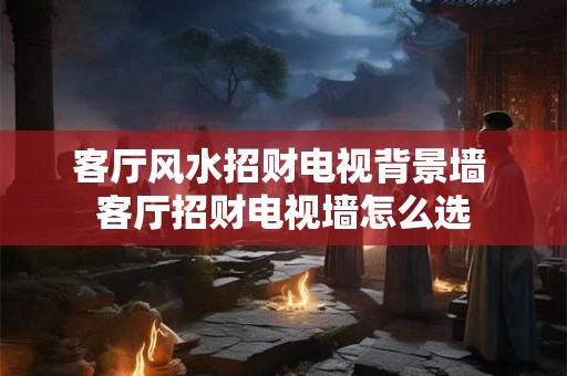 客厅风水招财电视背景墙 客厅招财电视墙怎么选