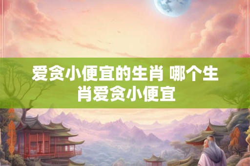 爱贪小便宜的生肖 哪个生肖爱贪小便宜