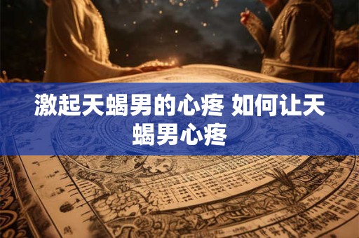激起天蝎男的心疼 如何让天蝎男心疼 激起天蝎男的心疼 如何让天蝎男心疼