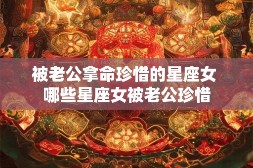 被老公拿命珍惜的星座女 哪些星座女被老公珍惜 被老公拿命珍惜的星座女 哪些星座女被老公珍惜