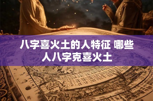 八字喜火土的人特征 哪些人八字克喜火土 八字喜火土的人特征 哪些人八字克喜火土