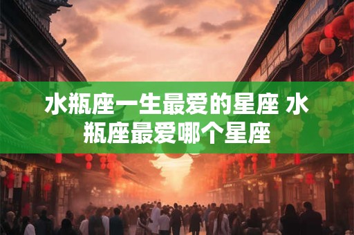 水瓶座一生最爱的星座 水瓶座最爱哪个星座 水瓶座一生最爱的星座 水瓶座最爱哪个星座