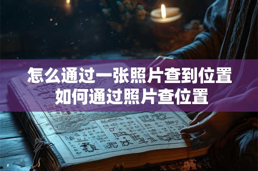 怎么通过一张照片查到位置 如何通过照片查位置 怎么通过一张照片查到位置 如何通过照片查位置