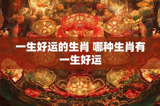 一生好运的生肖 哪种生肖有一生好运 一生好运的生肖 哪种生肖有一生好运