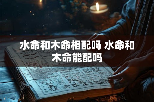 水命和木命相配吗 水命和木命能配吗 水命和木命相配吗 水命和木命能配吗