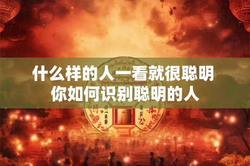 什么样的人一看就很聪明 你如何识别聪明的人 什么样的人一看就很聪明 你如何识别聪明的人