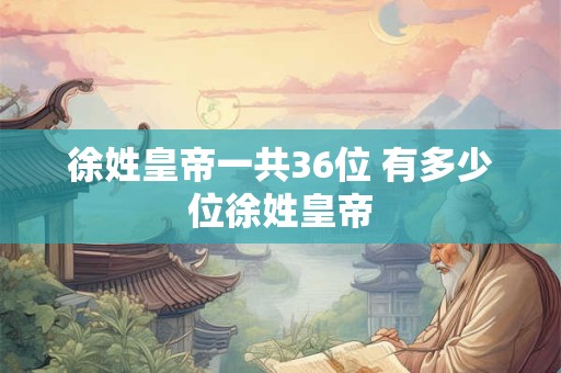 徐姓皇帝一共36位 有多少位徐姓皇帝 徐姓皇帝一共36位 有多少位徐姓皇帝