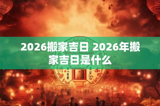 2026搬家吉日 2026年搬家吉日是什么 2026搬家吉日 2026年搬家吉日是什么