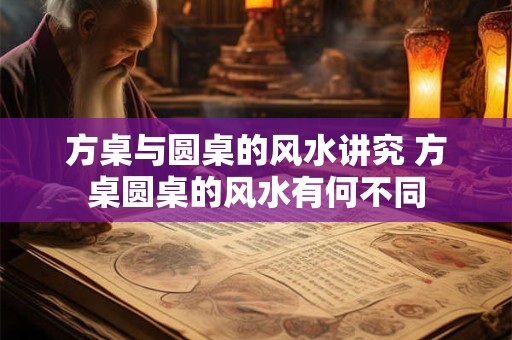方桌与圆桌的风水讲究 方桌圆桌的风水有何不同 方桌与圆桌的风水讲究 方桌圆桌的风水有何不同