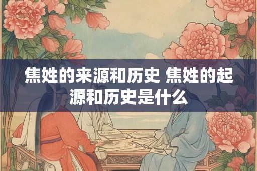 焦姓的来源和历史 焦姓的起源和历史是什么