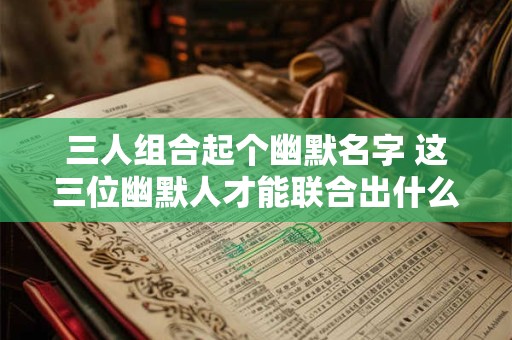 三人组合起个幽默名字 这三位幽默人才能联合出什么有趣的名字 三人组合起个幽默名字 这三位幽默人才能联合出什么有趣的名字