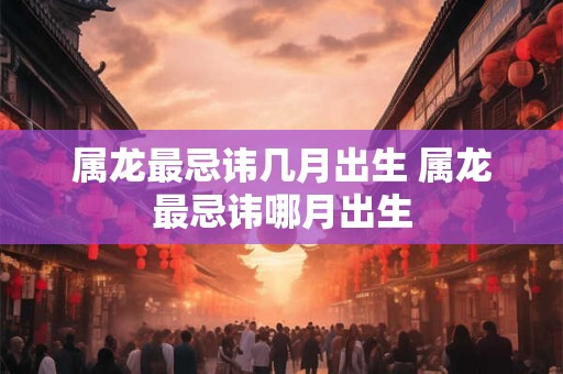 属龙最忌讳几月出生 属龙最忌讳哪月出生 属龙最忌讳几月出生 属龙最忌讳哪月出生