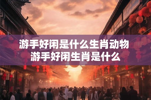 游手好闲是什么生肖动物 游手好闲生肖是什么 游手好闲是什么生肖动物 游手好闲生肖是什么