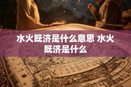 水火既济是什么意思 水火既济是什么 水火既济是什么意思 水火既济是什么