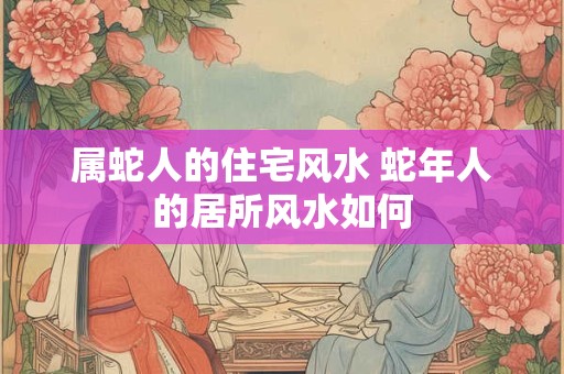属蛇人的住宅风水 蛇年人的居所风水如何 属蛇人的住宅风水 蛇年人的居所风水如何