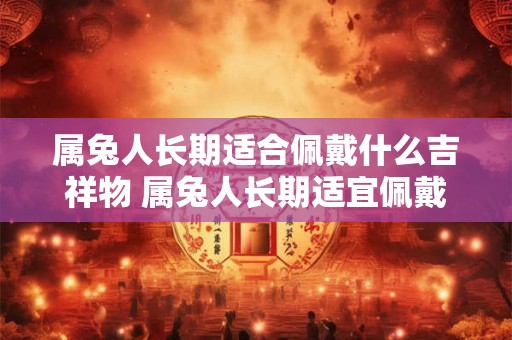 属兔人长期适合佩戴什么吉祥物 属兔人长期适宜佩戴何吉祥物 属兔人长期适合佩戴什么吉祥物 属兔人长期适宜佩戴何吉祥物