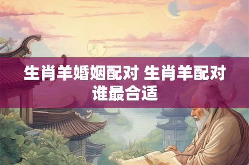 生肖羊婚姻配对 生肖羊配对谁最合适 生肖羊婚姻配对 生肖羊配对谁最合适