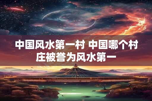 中国风水第一村 中国哪个村庄被誉为风水第一
