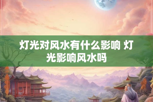 灯光对风水有什么影响 灯光影响风水吗 灯光对风水有什么影响 灯光影响风水吗