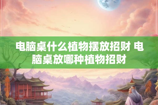电脑桌什么植物摆放招财 电脑桌放哪种植物招财