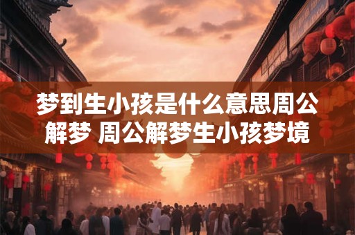 梦到生小孩是什么意思周公解梦 周公解梦生小孩梦境含义 梦到生小孩是什么意思周公解梦 周公解梦生小孩梦境含义