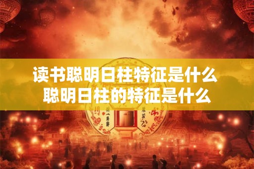 读书聪明日柱特征是什么 聪明日柱的特征是什么 读书聪明日柱特征是什么 聪明日柱的特征是什么