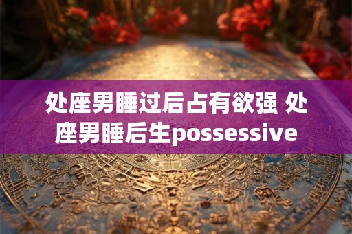 处座男睡过后占有欲强 处座男睡后生possessive