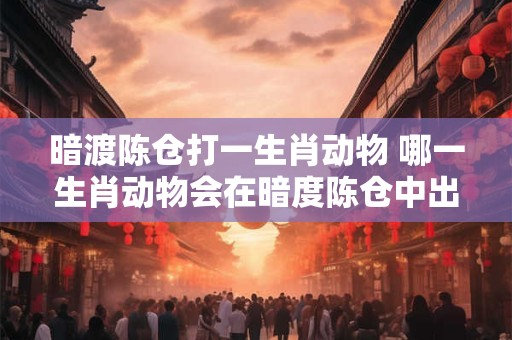 暗渡陈仓打一生肖动物 哪一生肖动物会在暗度陈仓中出现 暗渡陈仓打一生肖动物 哪一生肖动物会在暗度陈仓中出现