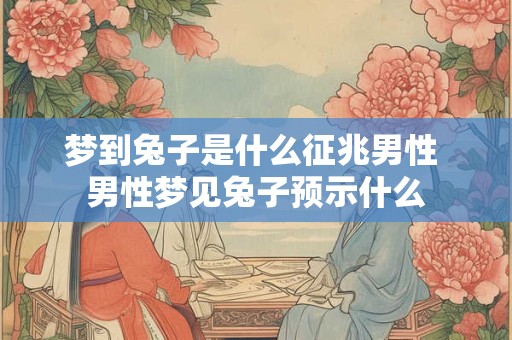 梦到兔子是什么征兆男性 男性梦见兔子预示什么 梦到兔子是什么征兆男性 男性梦见兔子预示什么