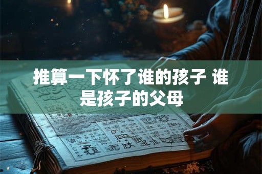 推算一下怀了谁的孩子 谁是孩子的父母 推算一下怀了谁的孩子 谁是孩子的父母
