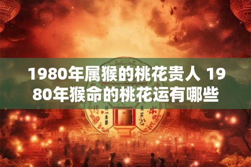 1980年属猴的桃花贵人 1980年猴命的桃花运有哪些 1980年属猴的桃花贵人 1980年猴命的桃花运有哪些