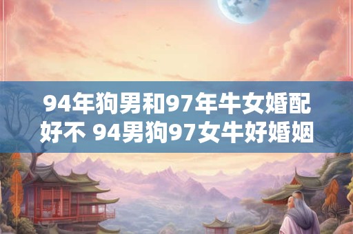 94年狗男和97年牛女婚配好不 94男狗97女牛好婚姻 94年狗男和97年牛女婚配好不 94男狗97女牛好婚姻