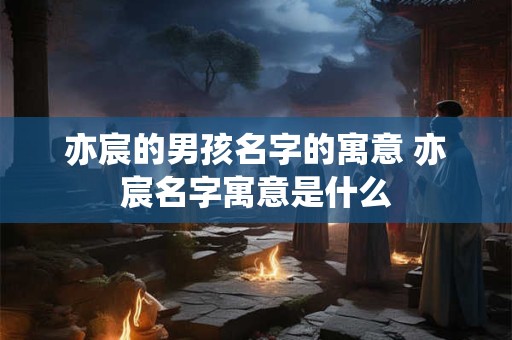 亦宸的男孩名字的寓意 亦宸名字寓意是什么