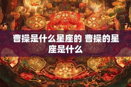 曹操是什么星座的 曹操的星座是什么 曹操是什么星座的 曹操的星座是什么