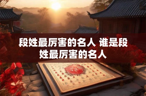 段姓最厉害的名人 谁是段姓最厉害的名人 段姓最厉害的名人 谁是段姓最厉害的名人