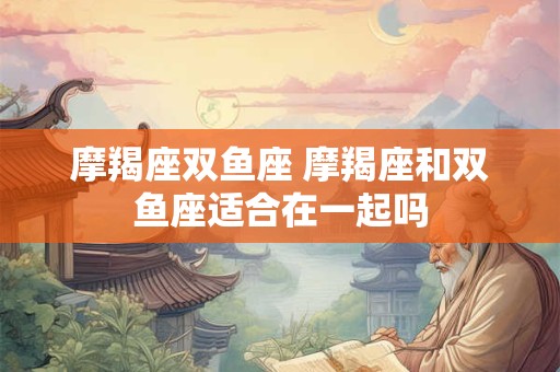 摩羯座双鱼座 摩羯座和双鱼座适合在一起吗