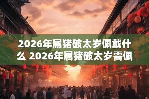2026年属猪破太岁佩戴什么 2026年属猪破太岁需佩戴何物 2026年属猪破太岁佩戴什么 2026年属猪破太岁需佩戴何物