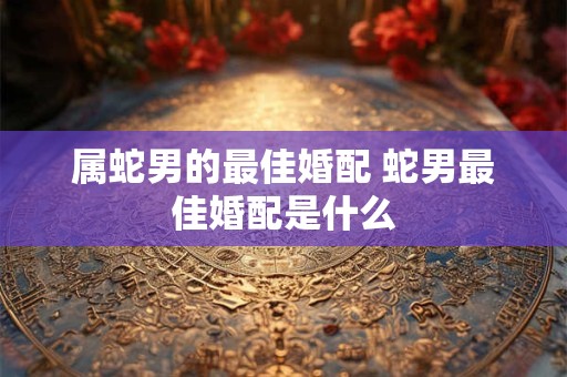 属蛇男的最佳婚配 蛇男最佳婚配是什么 属蛇男的最佳婚配 蛇男最佳婚配是什么