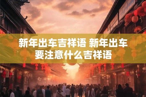 新年出车吉祥语 新年出车要注意什么吉祥语 新年出车吉祥语 新年出车要注意什么吉祥语