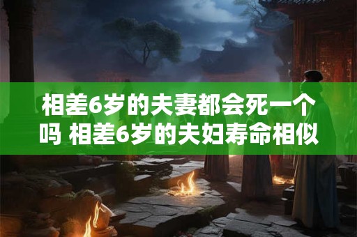 相差6岁的夫妻都会死一个吗 相差6岁的夫妇寿命相似吗 相差6岁的夫妻都会死一个吗 相差6岁的夫妇寿命相似吗