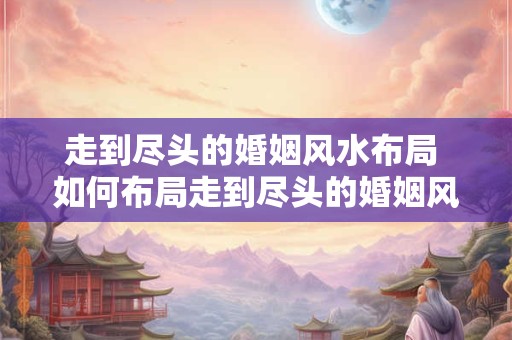 走到尽头的婚姻风水布局 如何布局走到尽头的婚姻风水 走到尽头的婚姻风水布局 如何布局走到尽头的婚姻风水